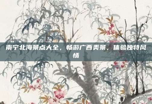 南宁北海景点大全，畅游广西美景，体验独特风情