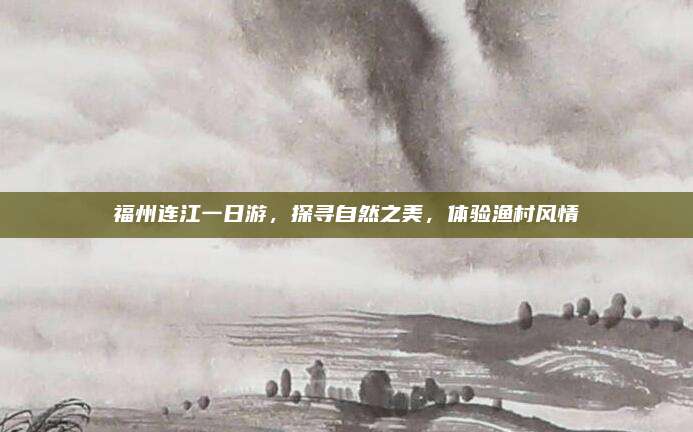 福州连江一日游,探寻自然之美,体验渔村风情