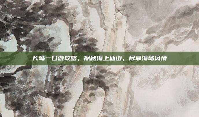 长岛一日游攻略,探秘海上仙山,尽享海岛风情