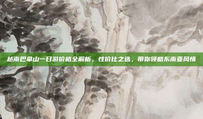 越南巴拿山一日游价格全解析,性价比之选,带你领略东南亚风情