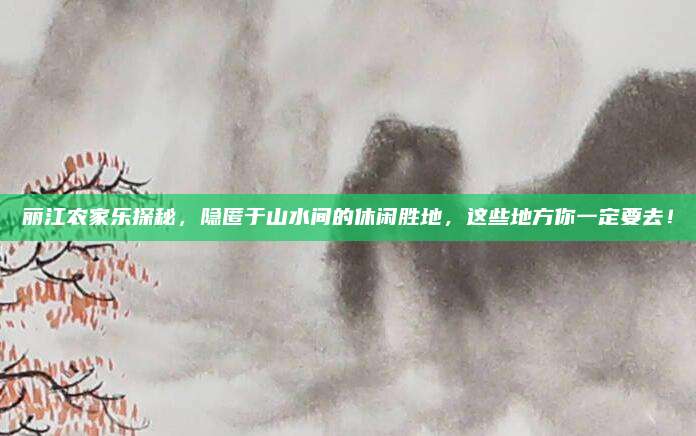 丽江农家乐探秘,隐匿于山水间的休闲胜地,这些地方你一定要去!