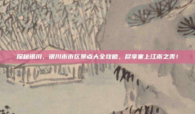 探秘银川,银川市市区景点大全攻略,尽享塞上江南之美!