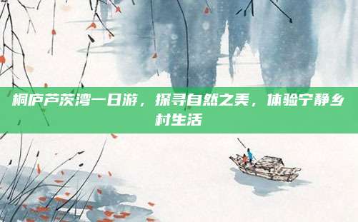 桐庐芦茨湾一日游,探寻自然之美,体验宁静乡村生活