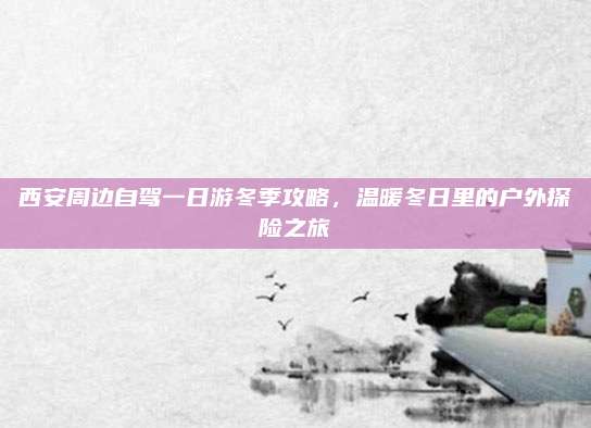西安周边自驾一日游冬季攻略,温暖冬日里的户外探险之旅