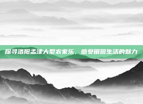 探寻洛阳孟津大型农家乐，感受田园生活的魅力