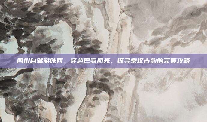 四川自驾游陕西，穿越巴蜀风光，探寻秦汉古韵的完美攻略