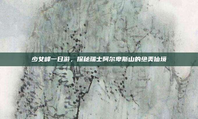 少女峰一日游，探秘瑞士阿尔卑斯山的绝美仙境