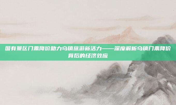 国有景区门票降价助力乌镇旅游新活力——深度解析乌镇门票降价背后的经济效应