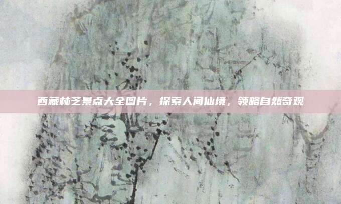 西藏林芝景点大全图片，探索人间仙境，领略自然奇观