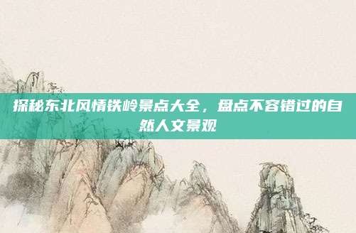 探秘东北风情铁岭景点大全，盘点不容错过的自然人文景观