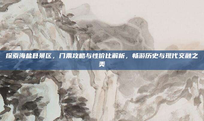 探索海盐县景区，门票攻略与性价比解析，畅游历史与现代交融之美