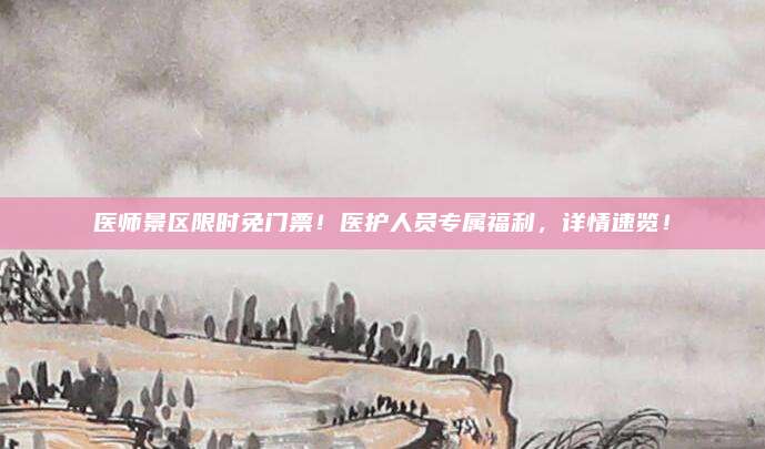 医师景区限时免门票!医护人员专属福利,详情速览!