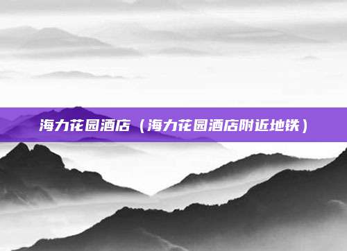 海力花园酒店(海力花园酒店附近地铁)