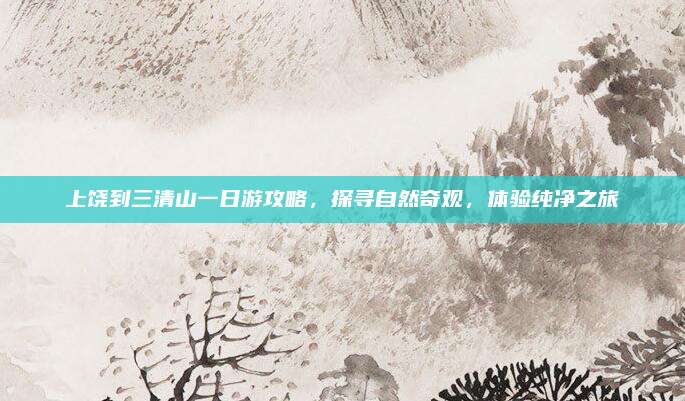 上饶到三清山一日游攻略，探寻自然奇观，体验纯净之旅
