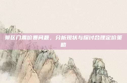 景区门票价费问题，分析现状与探讨合理定价策略