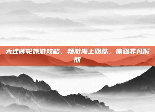 大连邮轮旅游攻略，畅游海上明珠，体验非凡假期