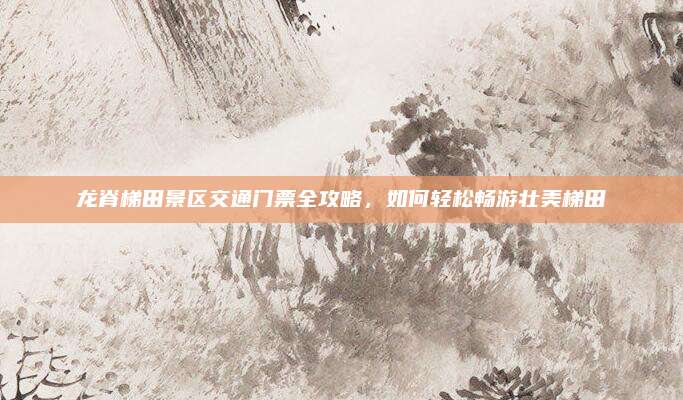 龙脊梯田景区交通门票全攻略，如何轻松畅游壮美梯田