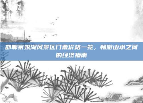 邯郸京娘湖风景区门票价格一览,畅游山水之间的经济指南