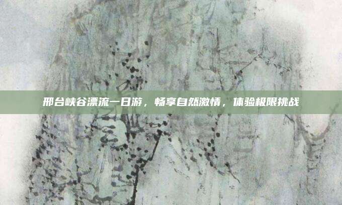 邢台峡谷漂流一日游，畅享自然激情，体验极限挑战