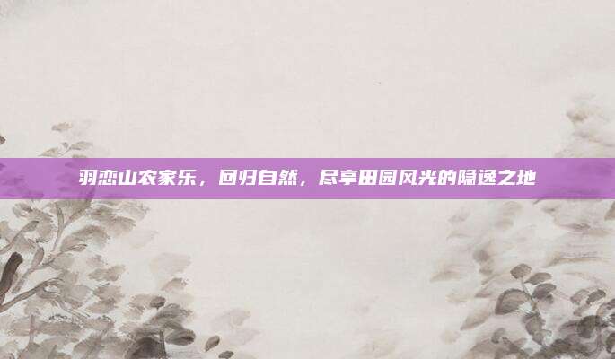 羽恋山农家乐,回归自然,尽享田园风光的隐逸之地