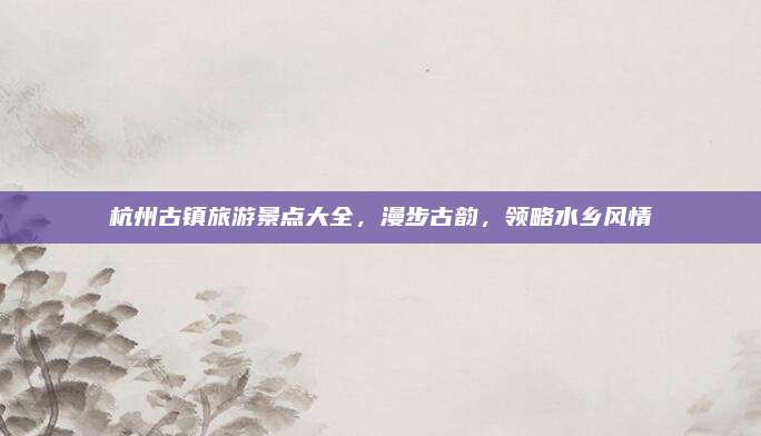 杭州古镇旅游景点大全，漫步古韵，领略水乡风情