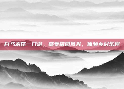 白马农庄一日游,感受田园风光,体验乡村乐趣