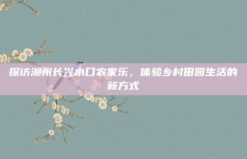 探访湖州长兴水口农家乐,体验乡村田园生活的新方式