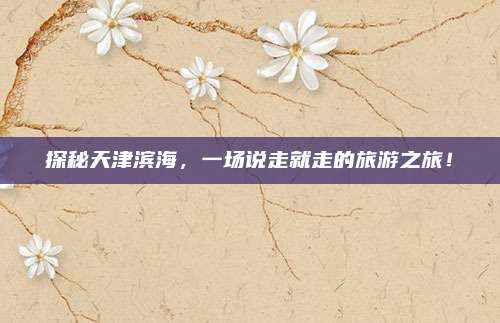 探秘天津滨海,一场说走就走的旅游之旅!