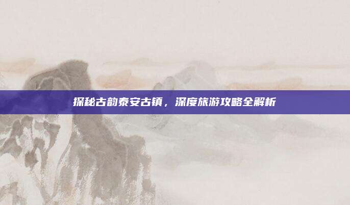 探秘古韵泰安古镇，深度旅游攻略全解析