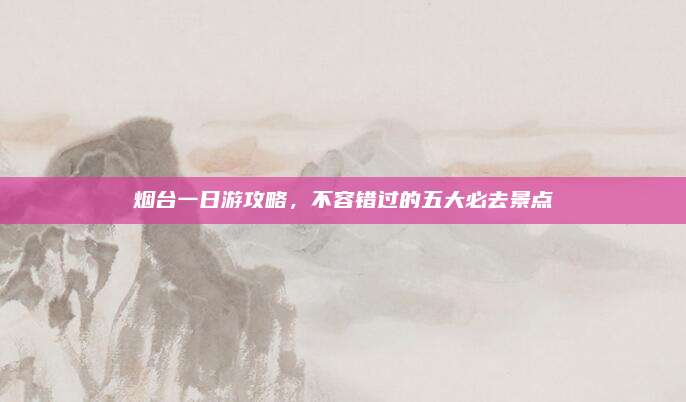 烟台一日游攻略,不容错过的五大必去景点