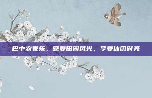 巴中农家乐,感受田园风光,享受休闲时光