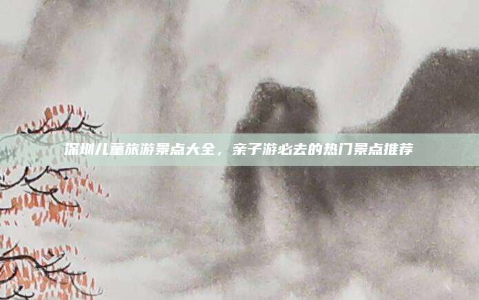 深圳儿童旅游景点大全,亲子游必去的热门景点推荐