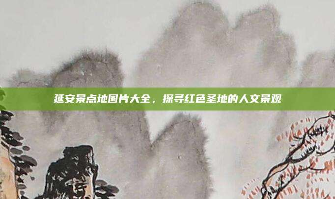 延安景点地图片大全，探寻红色圣地的人文景观