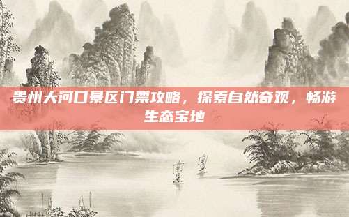 贵州大河口景区门票攻略，探索自然奇观，畅游生态宝地