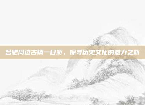 合肥周边古镇一日游,探寻历史文化的魅力之旅