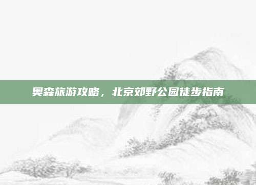 奥森旅游攻略，北京郊野公园徒步指南