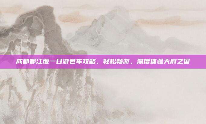 成都都江堰一日游包车攻略,轻松畅游,深度体验天府之国
