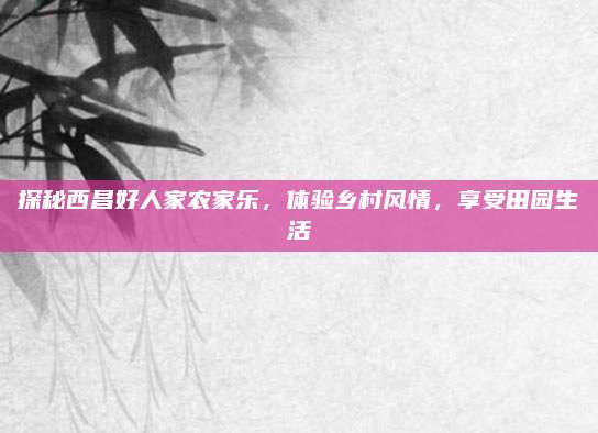 探秘西昌好人家农家乐,体验乡村风情,享受田园生活