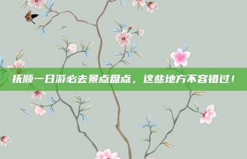 抚顺一日游必去景点盘点，这些地方不容错过！