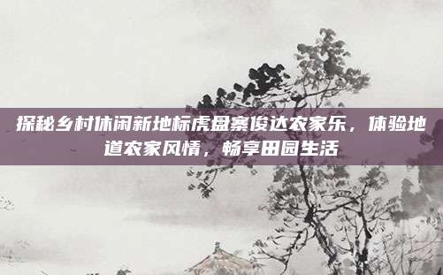 探秘乡村休闲新地标虎盘寨俊达农家乐，体验地道农家风情，畅享田园生活
