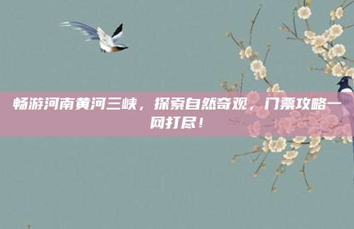 畅游河南黄河三峡，探索自然奇观，门票攻略一网打尽！