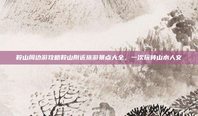 鞍山周边游攻略鞍山附近旅游景点大全,一次玩转山水人文