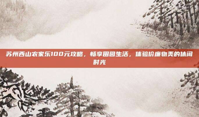 苏州西山农家乐100元攻略，畅享田园生活，体验价廉物美的休闲时光