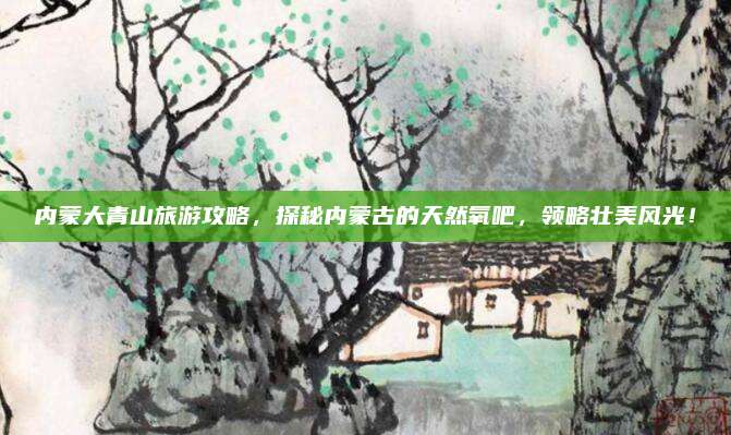 内蒙大青山旅游攻略，探秘内蒙古的天然氧吧，领略壮美风光！