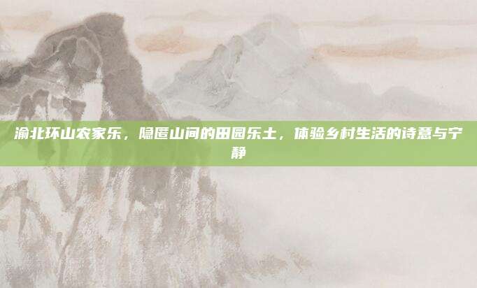 渝北环山农家乐,隐匿山间的田园乐土,体验乡村生活的诗意与宁静