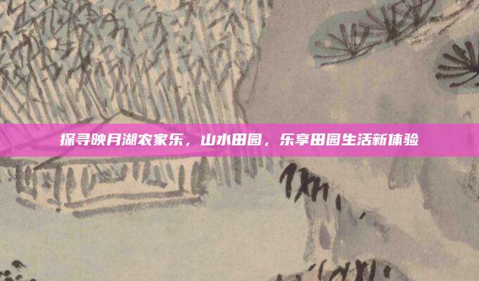 探寻映月湖农家乐，山水田园，乐享田园生活新体验
