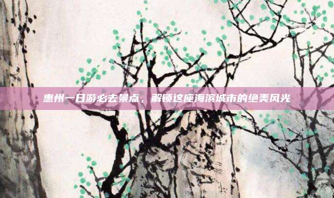 惠州一日游必去景点，解锁这座海滨城市的绝美风光