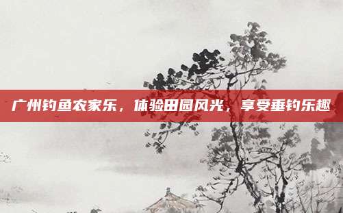 广州钓鱼农家乐,体验田园风光,享受垂钓乐趣