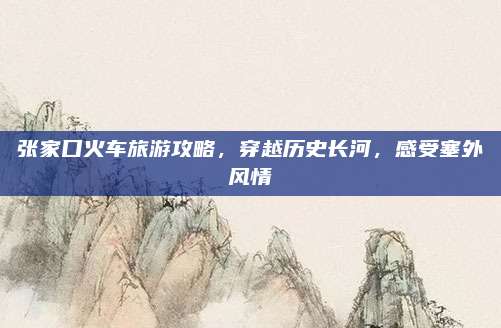 张家口火车旅游攻略，穿越历史长河，感受塞外风情