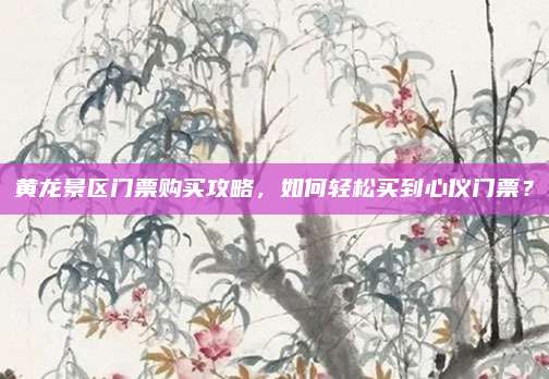 黄龙景区门票购买攻略,如何轻松买到心仪门票?